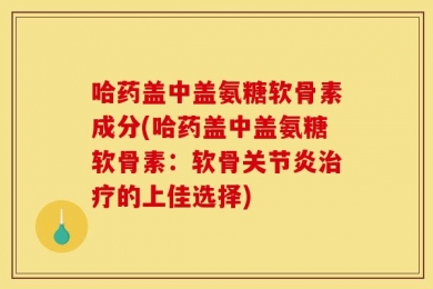 哈药盖中盖氨糖软骨素成分(哈药盖中盖氨糖软骨素：软骨关节炎治疗的上佳选择)