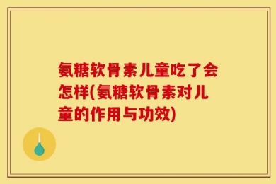 氨糖软骨素儿童吃了会怎样(氨糖软骨素对儿童的作用与功效)