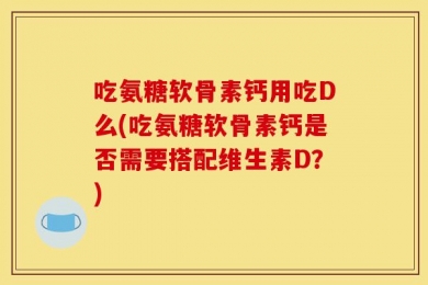 吃氨糖软骨素钙用吃D么(吃氨糖软骨素钙是否需要搭配维生素D？)
