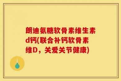 朗迪氨糖软骨素维生素d钙(联合补钙软骨素维D，关爱关节健康)