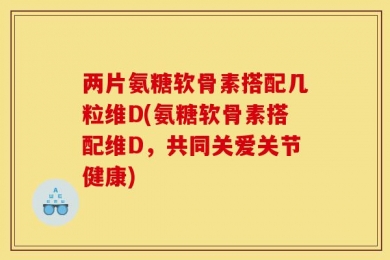 两片氨糖软骨素搭配几粒维D(氨糖软骨素搭配维D，共同关爱关节健康)