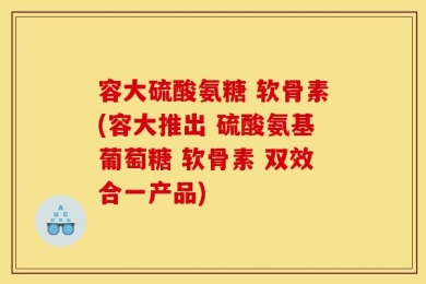 容大硫酸氨糖 软骨素(容大推出 硫酸氨基葡萄糖 软骨素 双效合一产品)
