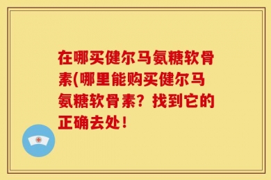 在哪买健尔马氨糖软骨素(哪里能购买健尔马氨糖软骨素？找到它的正确去处！