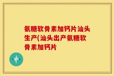 氨糖软骨素加钙片汕头生产(汕头出产氨糖软骨素加钙片