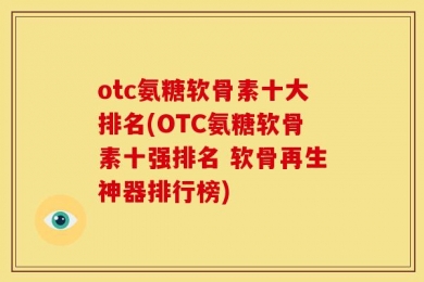 otc氨糖软骨素十大排名(OTC氨糖软骨素十强排名 软骨再生神器排行榜)