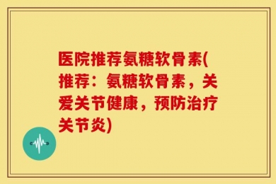 医院推荐氨糖软骨素(推荐：氨糖软骨素，关爱关节健康，预防治疗关节炎)