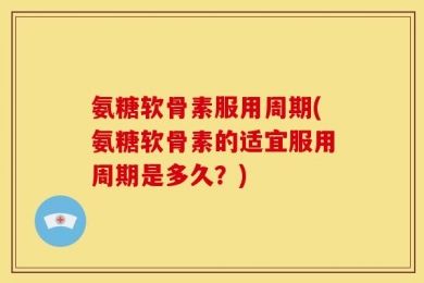 氨糖软骨素服用周期(氨糖软骨素的适宜服用周期是多久？)