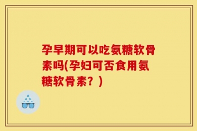 孕早期可以吃氨糖软骨素吗(孕妇可否食用氨糖软骨素？)