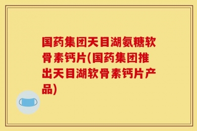 国药集团天目湖氨糖软骨素钙片(国药集团推出天目湖软骨素钙片产品)