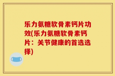 乐力氨糖软骨素钙片功效(乐力氨糖软骨素钙片：关节健康的首选选择)