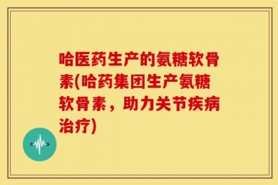 哈医药生产的氨糖软骨素(哈药集团生产氨糖软骨素，助力关节疾病治疗)