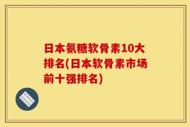 日本氨糖软骨素10大排名(日本软骨素市场前十强排名)