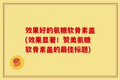 效果好的氨糖软骨素盖(效果显著！赞美氨糖软骨素盖的最佳标题)