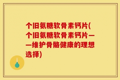 个旧氨糖软骨素钙片(个旧氨糖软骨素钙片——维护骨骼健康的理想选择)
