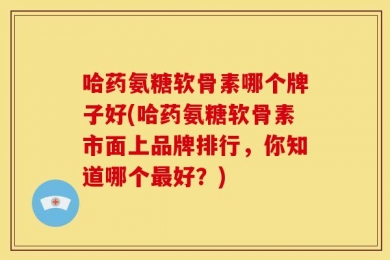 哈药氨糖软骨素哪个牌子好(哈药氨糖软骨素市面上品牌排行，你知道哪个最好？)