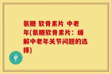 氨糖 软骨素片 中老年(氨糖软骨素片：缓解中老年关节问题的选择)