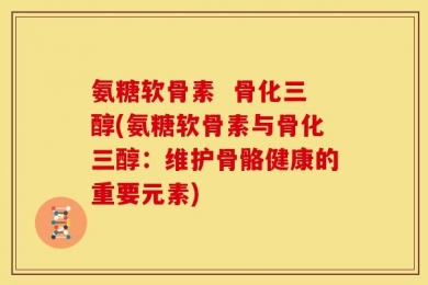 氨糖软骨素  骨化三醇(氨糖软骨素与骨化三醇：维护骨骼健康的重要元素)