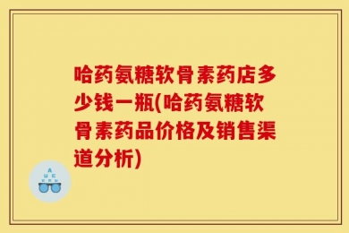 哈药氨糖软骨素药店多少钱一瓶(哈药氨糖软骨素药品价格及销售渠道分析)