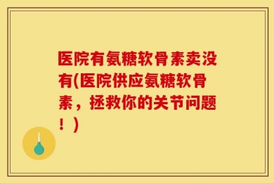 医院有氨糖软骨素卖没有(医院供应氨糖软骨素，拯救你的关节问题！)