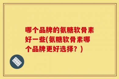 哪个品牌的氨糖软骨素好一些(氨糖软骨素哪个品牌更好选择？)