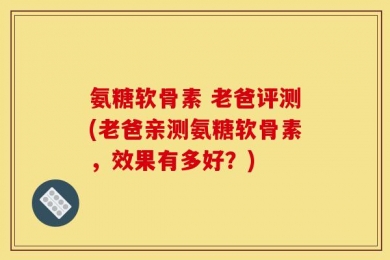 氨糖软骨素 老爸评测(老爸亲测氨糖软骨素，效果有多好？)