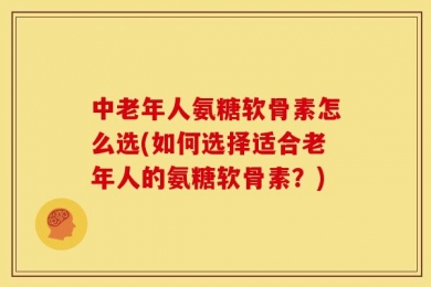 中老年人氨糖软骨素怎么选(如何选择适合老年人的氨糖软骨素？)
