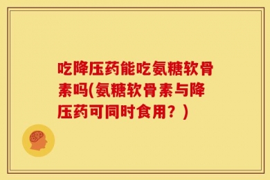 吃降压药能吃氨糖软骨素吗(氨糖软骨素与降压药可同时食用？)
