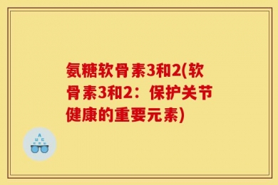 氨糖软骨素3和2(软骨素3和2：保护关节健康的重要元素)