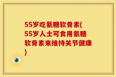 55岁吃氨糖软骨素(55岁人士可食用氨糖软骨素来维持关节健康)