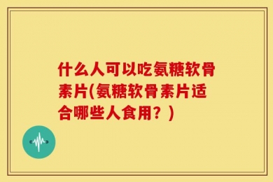 什么人可以吃氨糖软骨素片(氨糖软骨素片适合哪些人食用？)