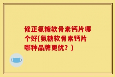 修正氨糖软骨素钙片哪个好(氨糖软骨素钙片哪种品牌更优？)