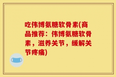 吃伟博氨糖软骨素(商品推荐：伟博氨糖软骨素，滋养关节，缓解关节疼痛)