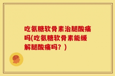 吃氨糖软骨素治腿酸痛吗(吃氨糖软骨素能缓解腿酸痛吗？)