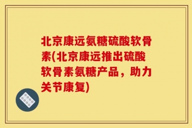 北京康远氨糖硫酸软骨素(北京康远推出硫酸软骨素氨糖产品，助力关节康复)