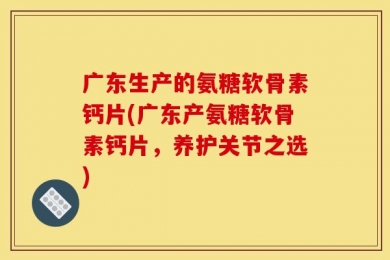 广东生产的氨糖软骨素钙片(广东产氨糖软骨素钙片，养护关节之选)