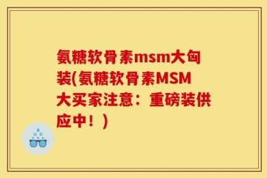 氨糖软骨素msm大匈装(氨糖软骨素MSM大买家注意：重磅装供应中！)