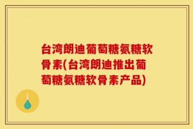 台湾朗迪葡萄糖氨糖软骨素(台湾朗迪推出葡萄糖氨糖软骨素产品)