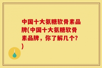 中国十大氨糖软骨素品牌(中国十大氨糖软骨素品牌，你了解几个？)