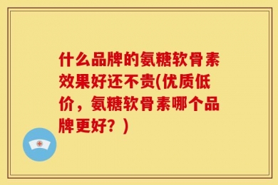 什么品牌的氨糖软骨素效果好还不贵(优质低价，氨糖软骨素哪个品牌更好？)