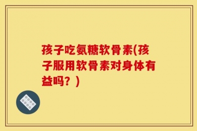孩子吃氨糖软骨素(孩子服用软骨素对身体有益吗？)