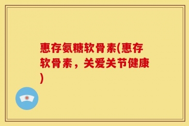 惠存氨糖软骨素(惠存软骨素，关爱关节健康)