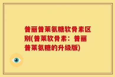 普丽普莱氨糖软骨素区别(普莱软骨素：普丽普莱氨糖的升级版)