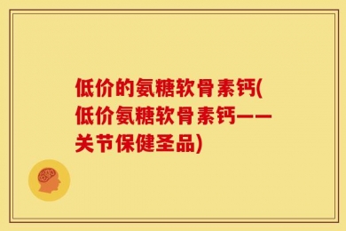 低价的氨糖软骨素钙(低价氨糖软骨素钙——关节保健圣品)