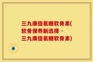 三九康倍氨糖软骨素(软骨保养新选择 - 三九康倍氨糖软骨素)