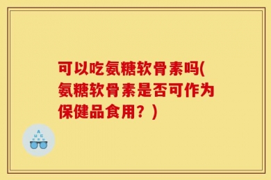 可以吃氨糖软骨素吗(氨糖软骨素是否可作为保健品食用？)