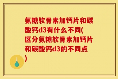 氨糖软骨素加钙片和碳酸钙d3有什么不同(区分氨糖软骨素加钙片和碳酸钙d3的不同点)