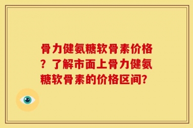 骨力健氨糖软骨素价格？了解市面上骨力健氨糖软骨素的价格区间？