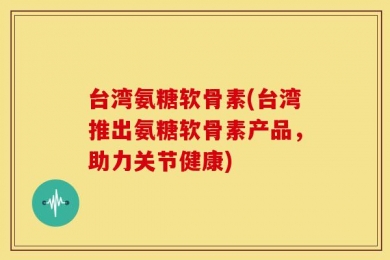台湾氨糖软骨素(台湾推出氨糖软骨素产品，助力关节健康)