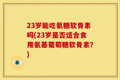 23岁能吃氨糖软骨素吗(23岁是否适合食用氨基葡萄糖软骨素？)