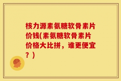 核力源素氨糖软骨素片价钱(素氨糖软骨素片价格大比拼，谁更便宜？)
